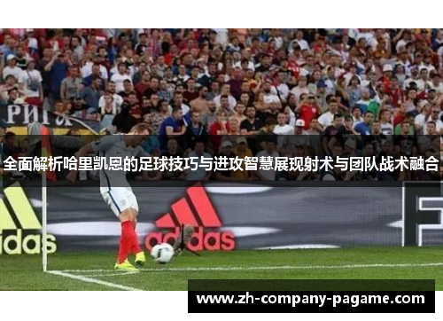 全面解析哈里凯恩的足球技巧与进攻智慧展现射术与团队战术融合 全面解析哈里凯恩的足球技巧与进攻智慧展现射术与团队战术融合