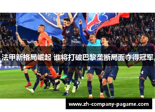 法甲新格局崛起 谁将打破巴黎垄断局面夺得冠军 法甲新格局崛起 谁将打破巴黎垄断局面夺得冠军