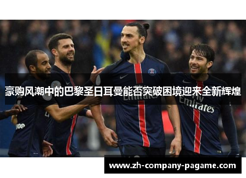 豪购风潮中的巴黎圣日耳曼能否突破困境迎来全新辉煌 豪购风潮中的巴黎圣日耳曼能否突破困境迎来全新辉煌
