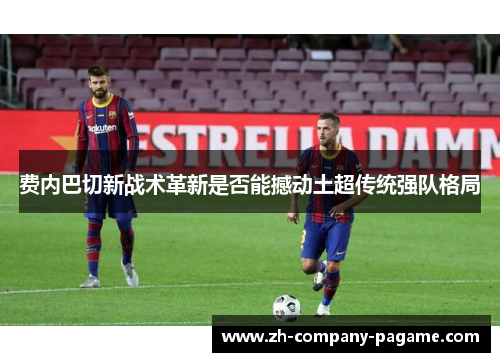 费内巴切新战术革新是否能撼动土超传统强队格局 费内巴切新战术革新是否能撼动土超传统强队格局