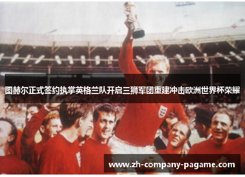 图赫尔正式签约执掌英格兰队开启三狮军团重建冲击欧洲世界杯荣耀 图赫尔正式签约执掌英格兰队开启三狮军团重建冲击欧洲世界杯荣耀