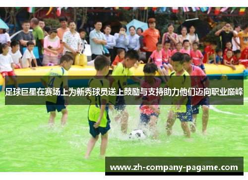 足球巨星在赛场上为新秀球员送上鼓励与支持助力他们迈向职业巅峰