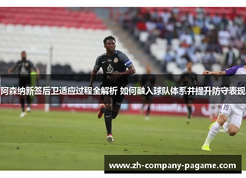 阿森纳新签后卫适应过程全解析 如何融入球队体系并提升防守表现