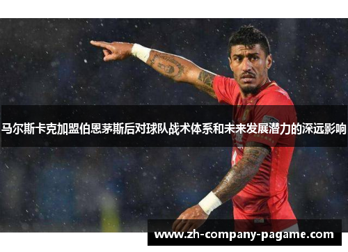 马尔斯卡克加盟伯恩茅斯后对球队战术体系和未来发展潜力的深远影响 马尔斯卡克加盟伯恩茅斯后对球队战术体系和未来发展潜力的深远影响
